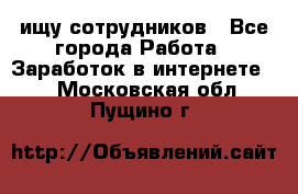 ищу сотрудников - Все города Работа » Заработок в интернете   . Московская обл.,Пущино г.